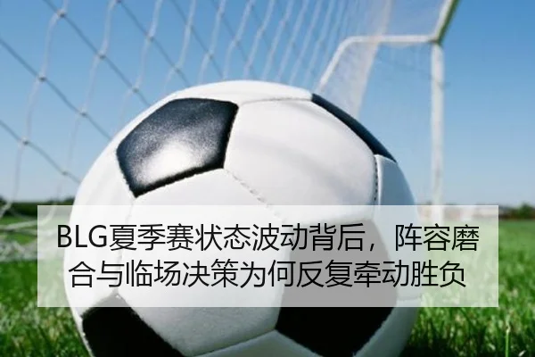 BLG夏季赛状态波动背后，阵容磨合与临场决策为何反复牵动胜负